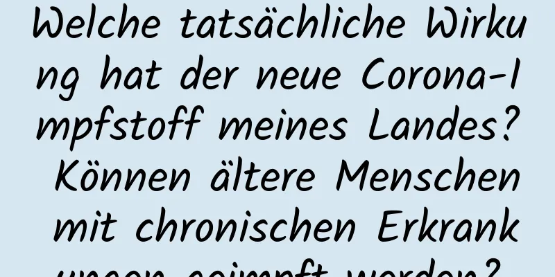Welche tatsächliche Wirkung hat der neue Corona-Impfstoff meines Landes? Können ältere Menschen mit chronischen Erkrankungen geimpft werden?
