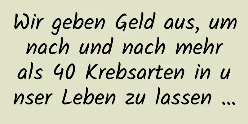 Wir geben Geld aus, um nach und nach mehr als 40 Krebsarten in unser Leben zu lassen …