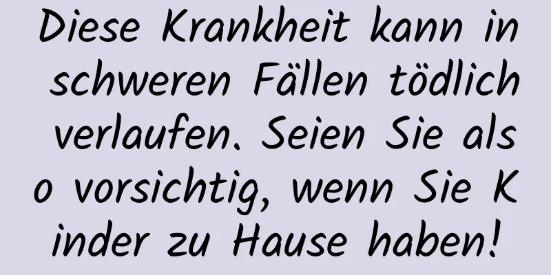 Diese Krankheit kann in schweren Fällen tödlich verlaufen. Seien Sie also vorsichtig, wenn Sie Kinder zu Hause haben!