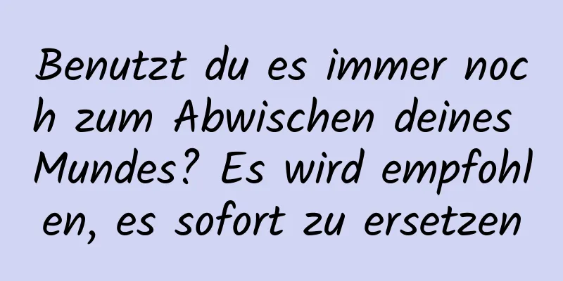 Benutzt du es immer noch zum Abwischen deines Mundes? Es wird empfohlen, es sofort zu ersetzen