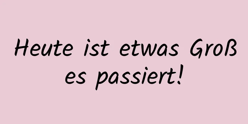 Heute ist etwas Großes passiert!