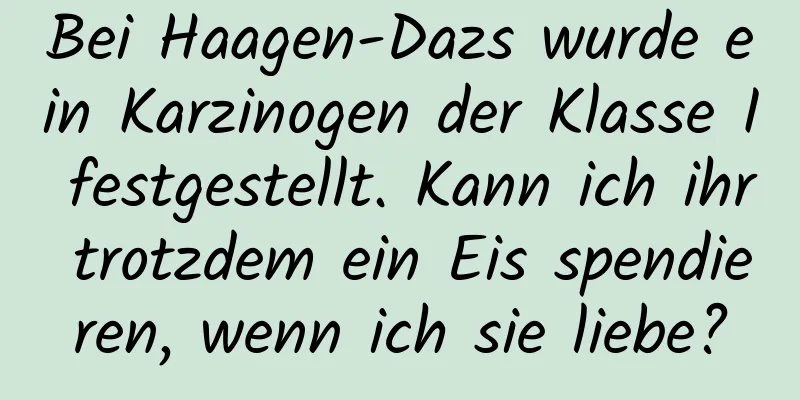 Bei Haagen-Dazs wurde ein Karzinogen der Klasse I festgestellt. Kann ich ihr trotzdem ein Eis spendieren, wenn ich sie liebe?