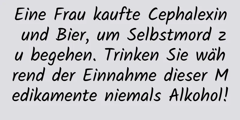Eine Frau kaufte Cephalexin und Bier, um Selbstmord zu begehen. Trinken Sie während der Einnahme dieser Medikamente niemals Alkohol!