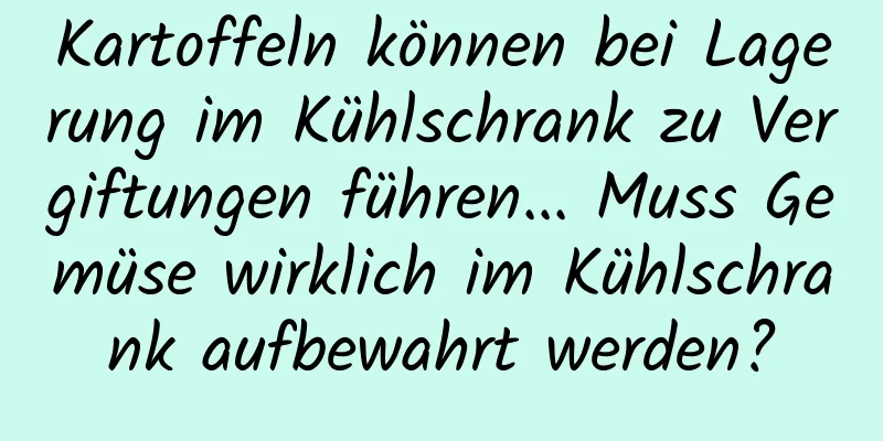 Kartoffeln können bei Lagerung im Kühlschrank zu Vergiftungen führen... Muss Gemüse wirklich im Kühlschrank aufbewahrt werden?