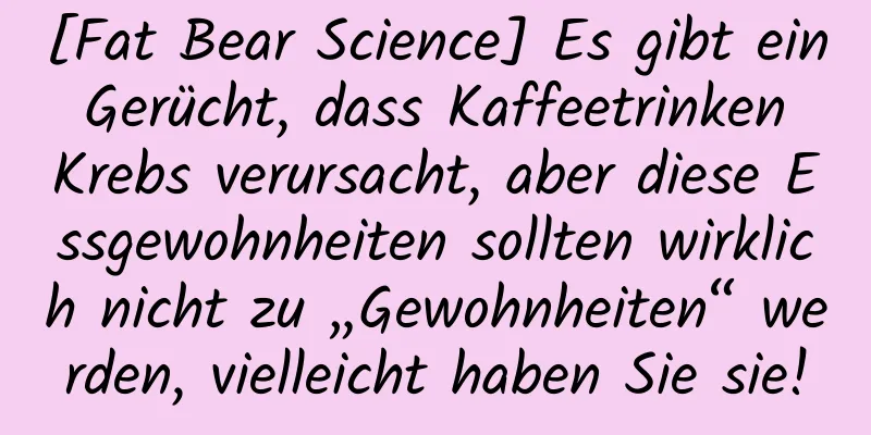 [Fat Bear Science] Es gibt ein Gerücht, dass Kaffeetrinken Krebs verursacht, aber diese Essgewohnheiten sollten wirklich nicht zu „Gewohnheiten“ werden, vielleicht haben Sie sie!