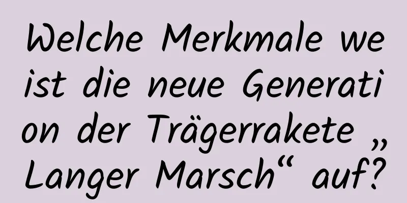 Welche Merkmale weist die neue Generation der Trägerrakete „Langer Marsch“ auf?