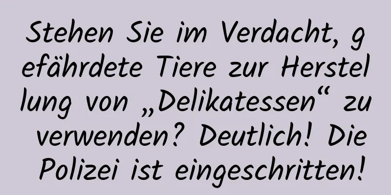 Stehen Sie im Verdacht, gefährdete Tiere zur Herstellung von „Delikatessen“ zu verwenden? Deutlich! Die Polizei ist eingeschritten!