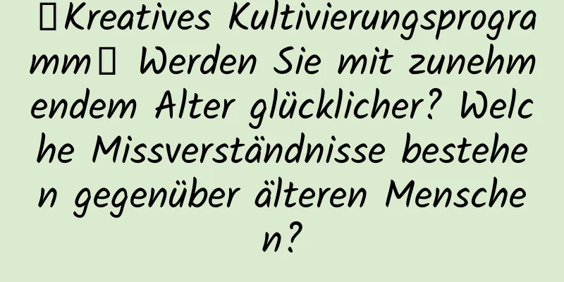【Kreatives Kultivierungsprogramm】 Werden Sie mit zunehmendem Alter glücklicher? Welche Missverständnisse bestehen gegenüber älteren Menschen?
