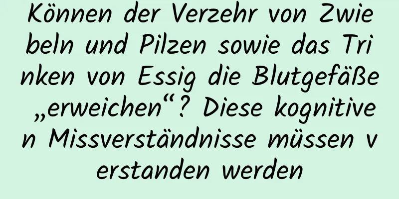 Können der Verzehr von Zwiebeln und Pilzen sowie das Trinken von Essig die Blutgefäße „erweichen“? Diese kognitiven Missverständnisse müssen verstanden werden