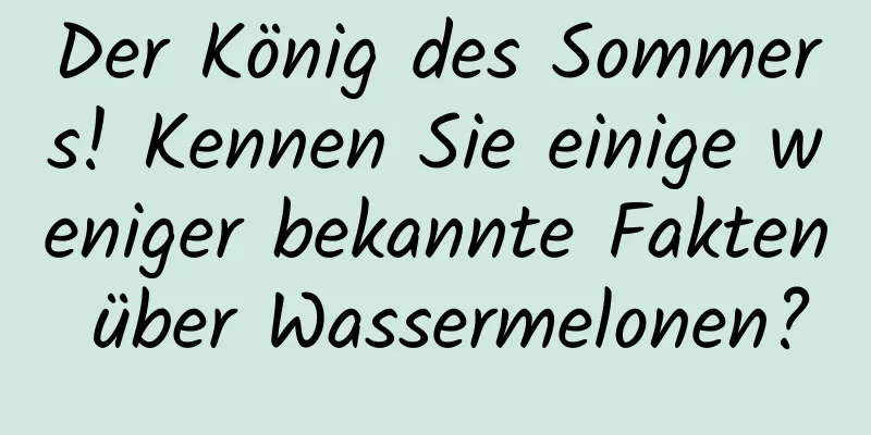 Der König des Sommers! Kennen Sie einige weniger bekannte Fakten über Wassermelonen?