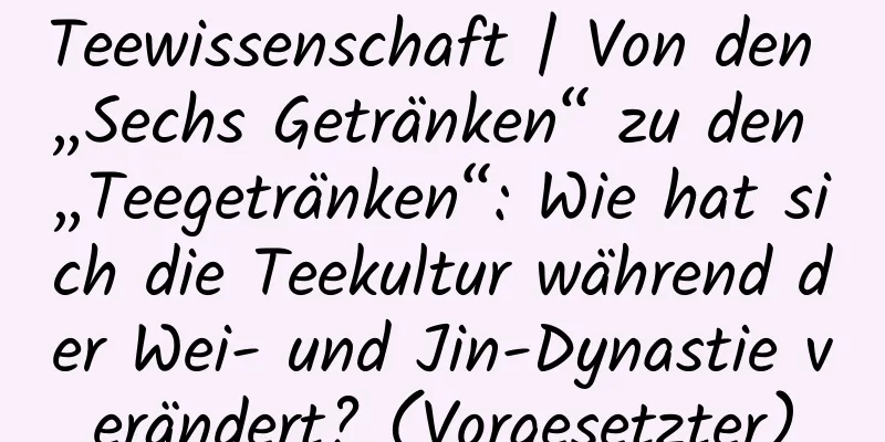 Teewissenschaft | Von den „Sechs Getränken“ zu den „Teegetränken“: Wie hat sich die Teekultur während der Wei- und Jin-Dynastie verändert? (Vorgesetzter)