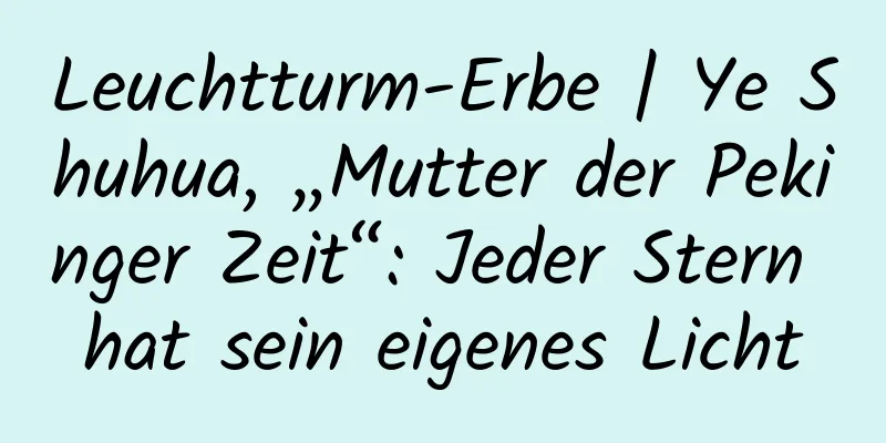 Leuchtturm-Erbe | Ye Shuhua, „Mutter der Pekinger Zeit“: Jeder Stern hat sein eigenes Licht