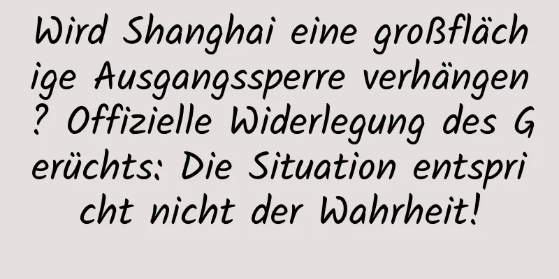 Wird Shanghai eine großflächige Ausgangssperre verhängen? Offizielle Widerlegung des Gerüchts: Die Situation entspricht nicht der Wahrheit!