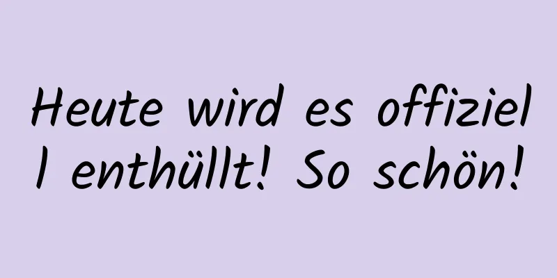 Heute wird es offiziell enthüllt! So schön!