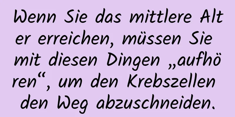 Wenn Sie das mittlere Alter erreichen, müssen Sie mit diesen Dingen „aufhören“, um den Krebszellen den Weg abzuschneiden.
