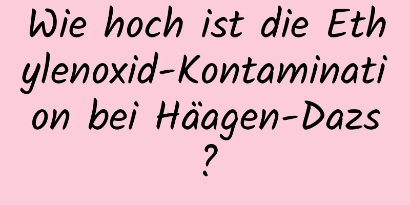 Wie hoch ist die Ethylenoxid-Kontamination bei Häagen-Dazs?