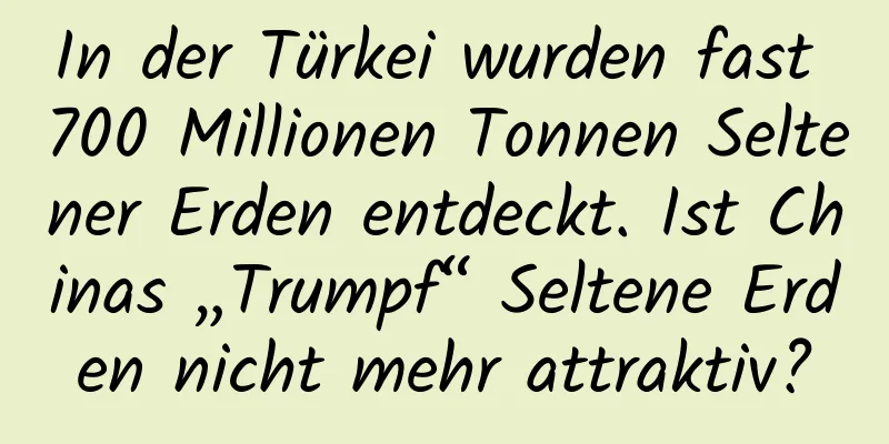 In der Türkei wurden fast 700 Millionen Tonnen Seltener Erden entdeckt. Ist Chinas „Trumpf“ Seltene Erden nicht mehr attraktiv?