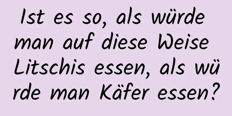 Ist es so, als würde man auf diese Weise Litschis essen, als würde man Käfer essen?