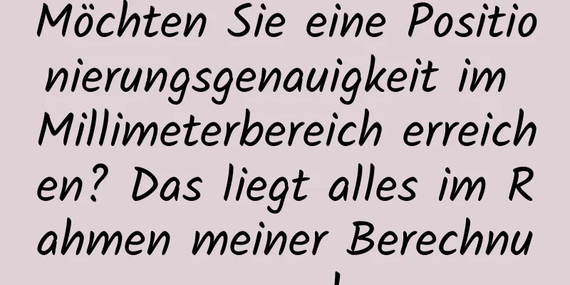 Möchten Sie eine Positionierungsgenauigkeit im Millimeterbereich erreichen? Das liegt alles im Rahmen meiner Berechnungen!