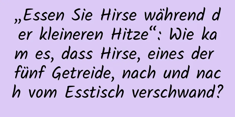 „Essen Sie Hirse während der kleineren Hitze“: Wie kam es, dass Hirse, eines der fünf Getreide, nach und nach vom Esstisch verschwand?