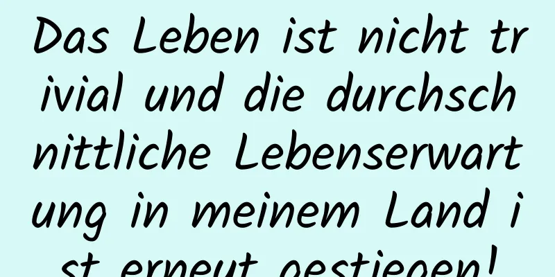 Das Leben ist nicht trivial und die durchschnittliche Lebenserwartung in meinem Land ist erneut gestiegen!