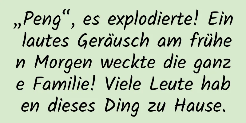 „Peng“, es explodierte! Ein lautes Geräusch am frühen Morgen weckte die ganze Familie! Viele Leute haben dieses Ding zu Hause.