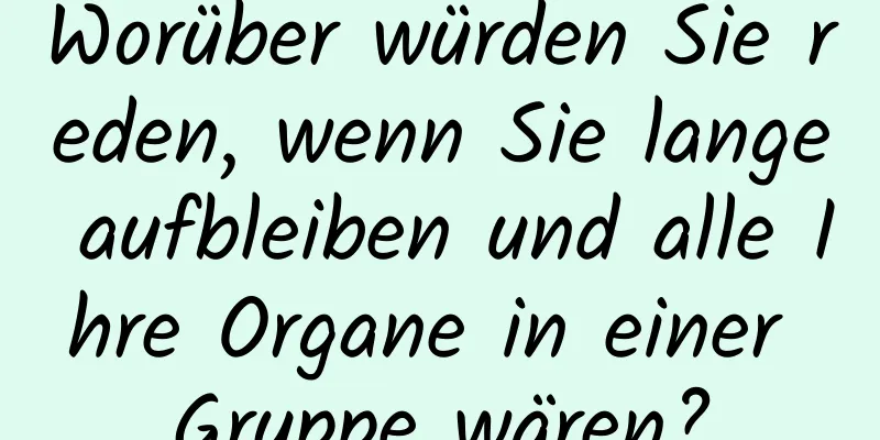 Worüber würden Sie reden, wenn Sie lange aufbleiben und alle Ihre Organe in einer Gruppe wären?