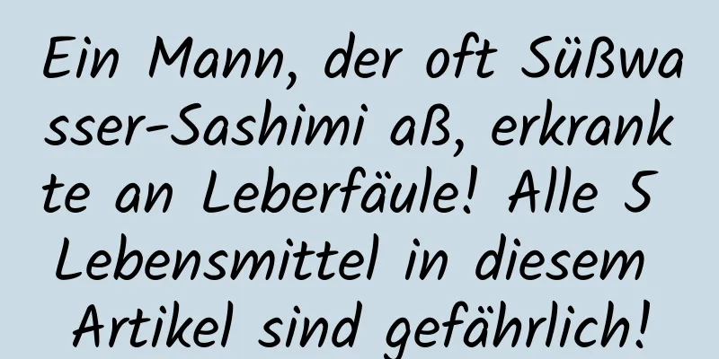 Ein Mann, der oft Süßwasser-Sashimi aß, erkrankte an Leberfäule! Alle 5 Lebensmittel in diesem Artikel sind gefährlich!