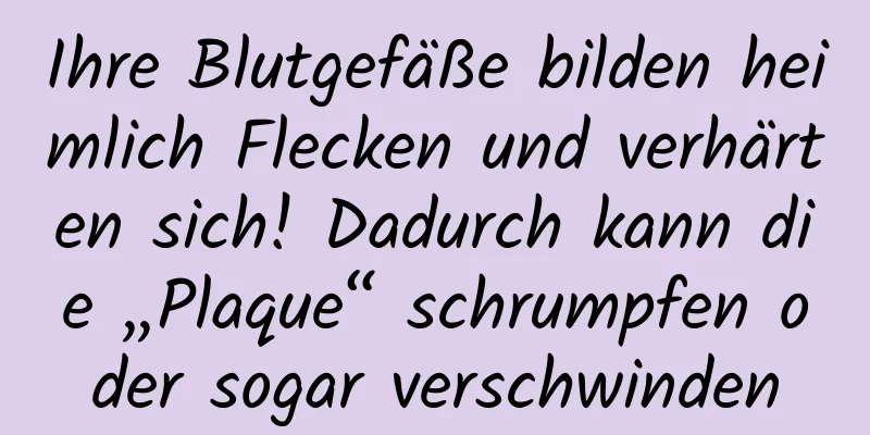 Ihre Blutgefäße bilden heimlich Flecken und verhärten sich! Dadurch kann die „Plaque“ schrumpfen oder sogar verschwinden