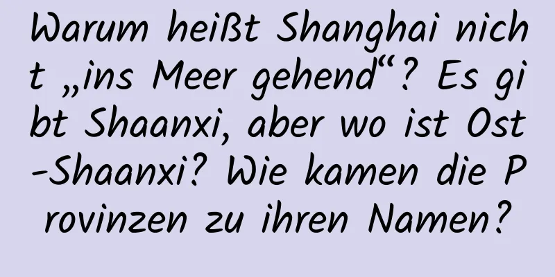 Warum heißt Shanghai nicht „ins Meer gehend“? Es gibt Shaanxi, aber wo ist Ost-Shaanxi? Wie kamen die Provinzen zu ihren Namen?
