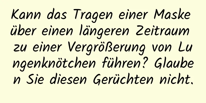Kann das Tragen einer Maske über einen längeren Zeitraum zu einer Vergrößerung von Lungenknötchen führen? Glauben Sie diesen Gerüchten nicht.