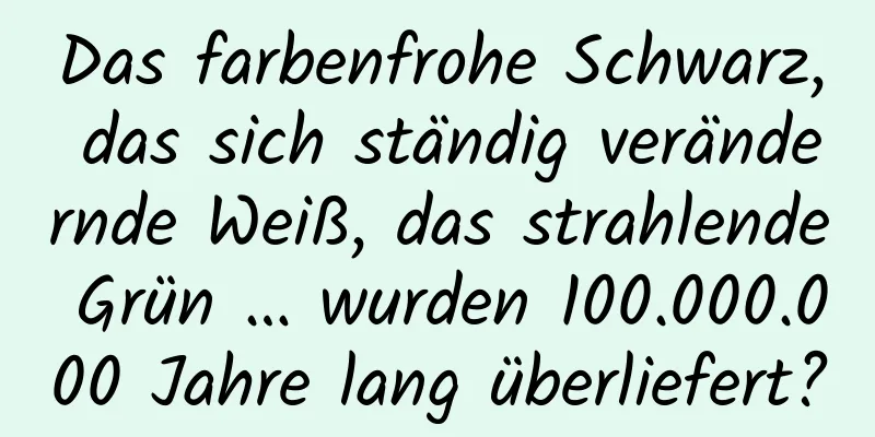 Das farbenfrohe Schwarz, das sich ständig verändernde Weiß, das strahlende Grün … wurden 100.000.000 Jahre lang überliefert?