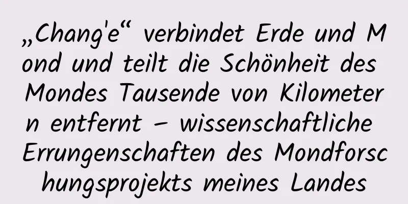 „Chang'e“ verbindet Erde und Mond und teilt die Schönheit des Mondes Tausende von Kilometern entfernt – wissenschaftliche Errungenschaften des Mondforschungsprojekts meines Landes