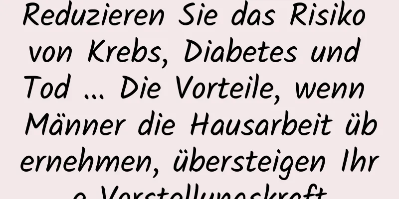 Reduzieren Sie das Risiko von Krebs, Diabetes und Tod ... Die Vorteile, wenn Männer die Hausarbeit übernehmen, übersteigen Ihre Vorstellungskraft