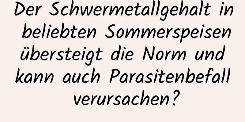 Der Schwermetallgehalt in beliebten Sommerspeisen übersteigt die Norm und kann auch Parasitenbefall verursachen?