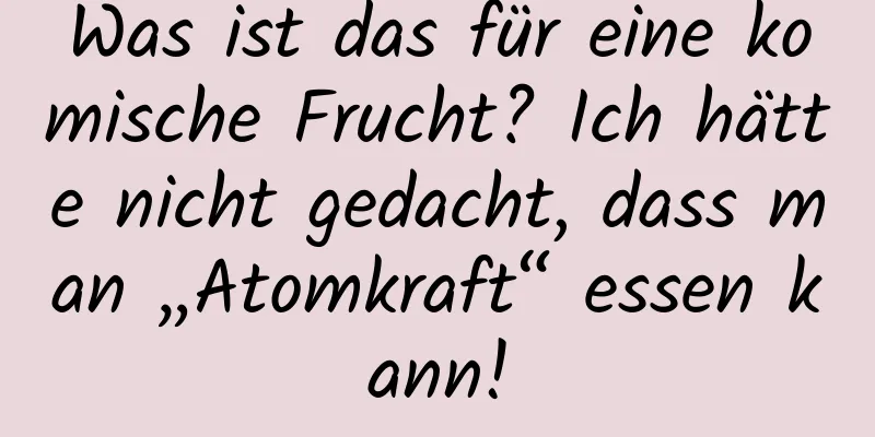 Was ist das für eine komische Frucht? Ich hätte nicht gedacht, dass man „Atomkraft“ essen kann!