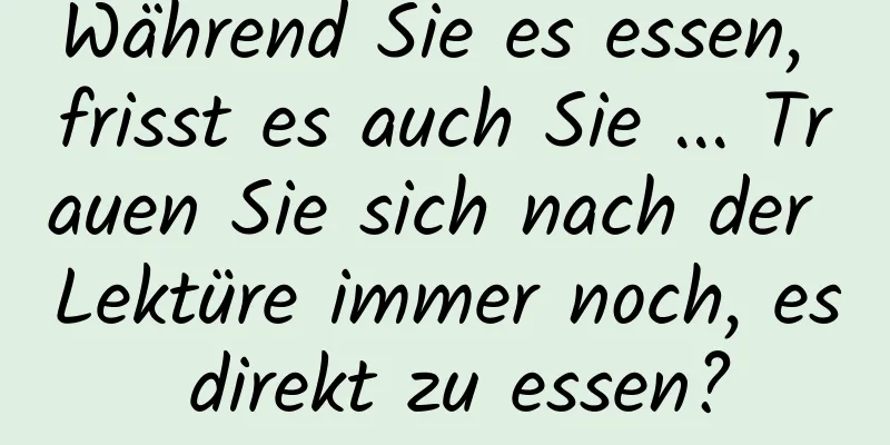 Während Sie es essen, frisst es auch Sie ... Trauen Sie sich nach der Lektüre immer noch, es direkt zu essen?