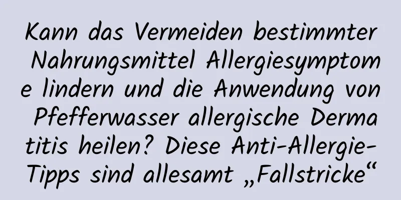 Kann das Vermeiden bestimmter Nahrungsmittel Allergiesymptome lindern und die Anwendung von Pfefferwasser allergische Dermatitis heilen? Diese Anti-Allergie-Tipps sind allesamt „Fallstricke“