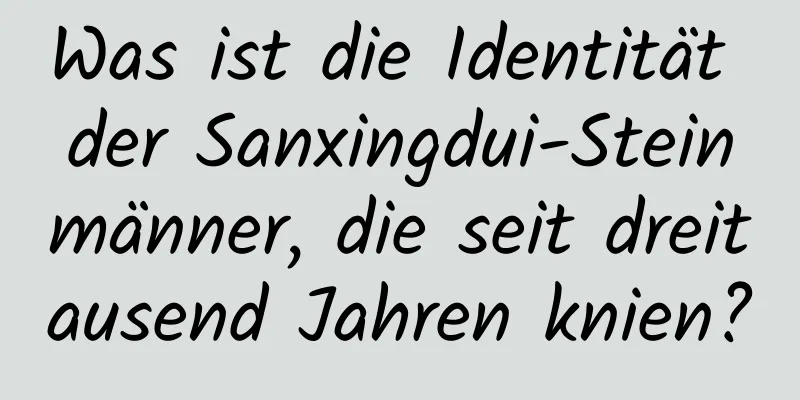 Was ist die Identität der Sanxingdui-Steinmänner, die seit dreitausend Jahren knien?