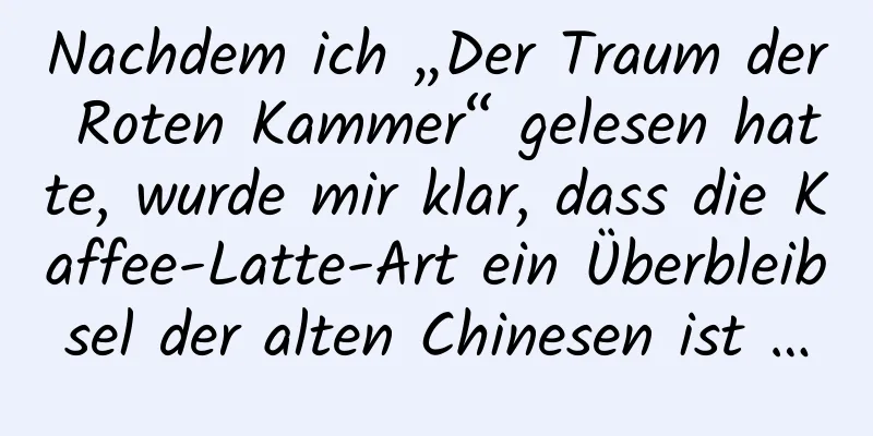 Nachdem ich „Der Traum der Roten Kammer“ gelesen hatte, wurde mir klar, dass die Kaffee-Latte-Art ein Überbleibsel der alten Chinesen ist …