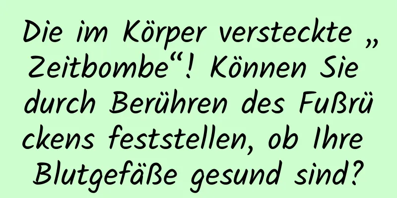 Die im Körper versteckte „Zeitbombe“! Können Sie durch Berühren des Fußrückens feststellen, ob Ihre Blutgefäße gesund sind?