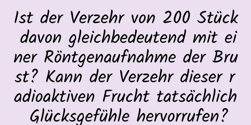 Ist der Verzehr von 200 Stück davon gleichbedeutend mit einer Röntgenaufnahme der Brust? Kann der Verzehr dieser radioaktiven Frucht tatsächlich Glücksgefühle hervorrufen?