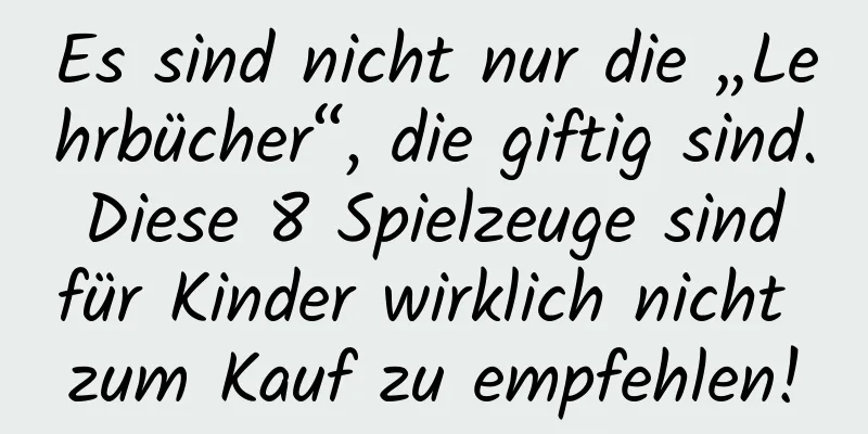 Es sind nicht nur die „Lehrbücher“, die giftig sind. Diese 8 Spielzeuge sind für Kinder wirklich nicht zum Kauf zu empfehlen!