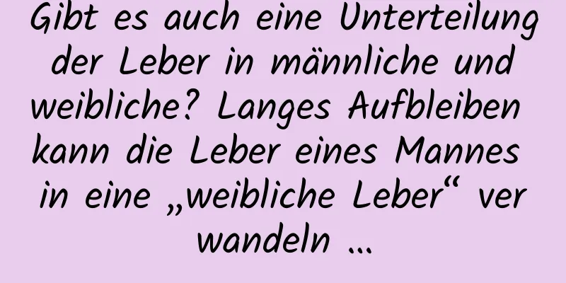 Gibt es auch eine Unterteilung der Leber in männliche und weibliche? Langes Aufbleiben kann die Leber eines Mannes in eine „weibliche Leber“ verwandeln …