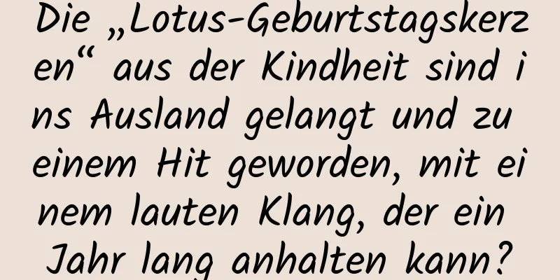 Die „Lotus-Geburtstagskerzen“ aus der Kindheit sind ins Ausland gelangt und zu einem Hit geworden, mit einem lauten Klang, der ein Jahr lang anhalten kann?