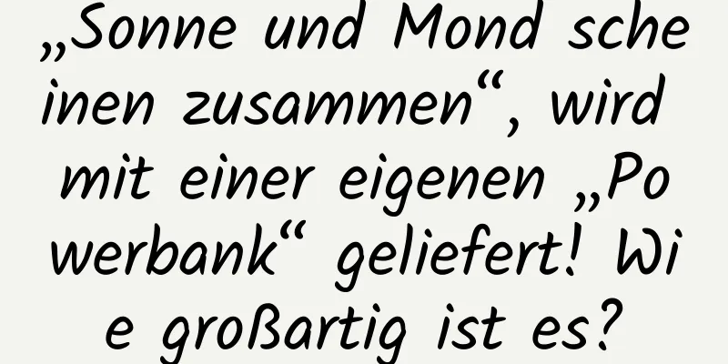 „Sonne und Mond scheinen zusammen“, wird mit einer eigenen „Powerbank“ geliefert! Wie großartig ist es?