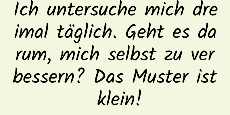 Ich untersuche mich dreimal täglich. Geht es darum, mich selbst zu verbessern? Das Muster ist klein!