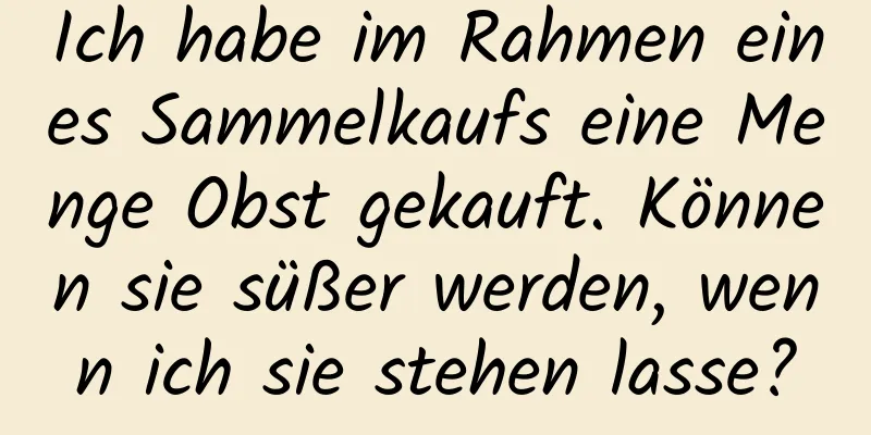 Ich habe im Rahmen eines Sammelkaufs eine Menge Obst gekauft. Können sie süßer werden, wenn ich sie stehen lasse?