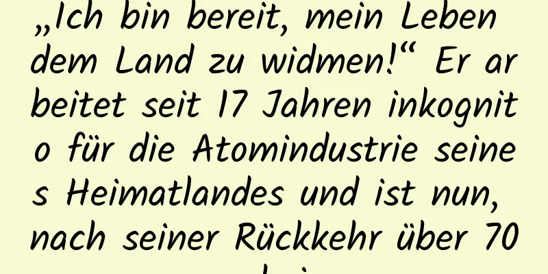 „Ich bin bereit, mein Leben dem Land zu widmen!“ Er arbeitet seit 17 Jahren inkognito für die Atomindustrie seines Heimatlandes und ist nun, nach seiner Rückkehr über 70, noch jung.