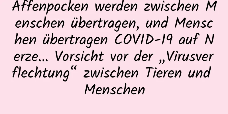 Affenpocken werden zwischen Menschen übertragen, und Menschen übertragen COVID-19 auf Nerze... Vorsicht vor der „Virusverflechtung“ zwischen Tieren und Menschen